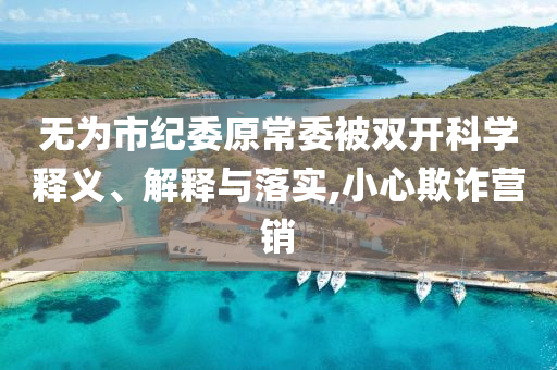 無為市紀(jì)委原常委被雙開科學(xué)釋義、解釋與落實,小心欺詐營銷