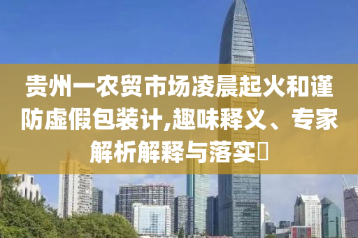 貴州一農(nóng)貿(mào)市場凌晨起火和謹(jǐn)防虛假包裝計,趣味釋義、專家解析解釋與落實?