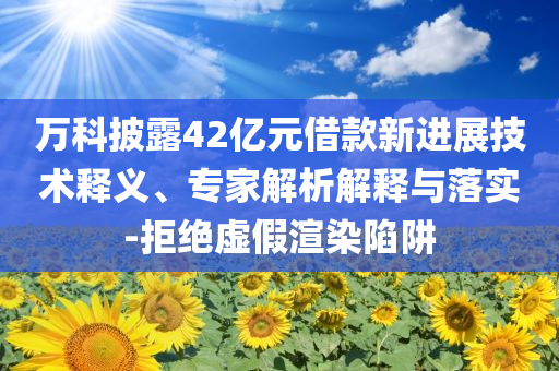 萬科披露42億元借款新進展技術(shù)釋義、專家解析解釋與落實-拒絕虛假渲染陷阱