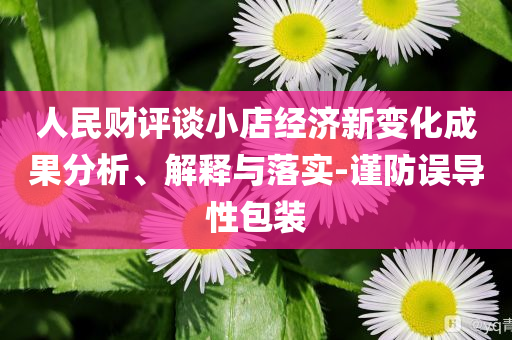 人民財(cái)評(píng)談小店經(jīng)濟(jì)新變化成果分析、解釋與落實(shí)-謹(jǐn)防誤導(dǎo)性包裝
