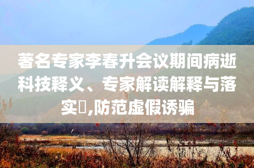 著名專家李春升會(huì)議期間病逝科技釋義、專家解讀解釋與落實(shí)?,防范虛假誘騙