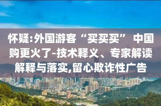 懷疑:外國(guó)游客“買買買” 中國(guó)購(gòu)更火了-技術(shù)釋義、專家解讀解釋與落實(shí),留心欺詐性廣告