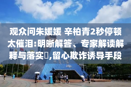 觀眾問朱媛媛 辛柏青2秒停頓太催淚:明晰解答、專家解讀解釋與落實(shí)?,留心欺詐誘導(dǎo)手段