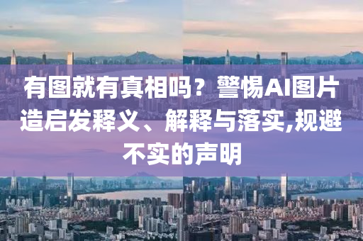 有圖就有真相嗎？警惕AI圖片造啟發(fā)釋義、解釋與落實,規(guī)避不實的聲明