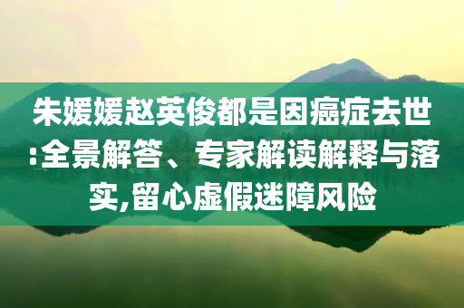 朱媛媛趙英俊都是因癌癥去世:全景解答、專家解讀解釋與落實,留心虛假迷障風險