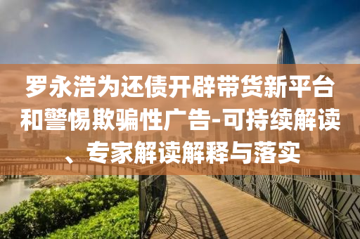 羅永浩為還債開辟帶貨新平臺和警惕欺騙性廣告-可持續(xù)解讀、專家解讀解釋與落實