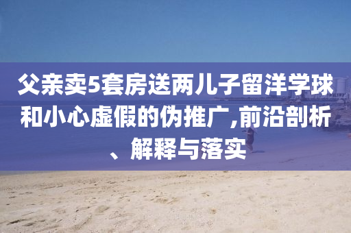 父親賣5套房送兩兒子留洋學(xué)球和小心虛假的偽推廣,前沿剖析、解釋與落實