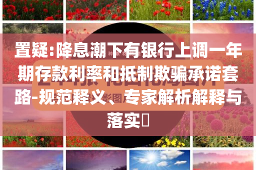 置疑:降息潮下有銀行上調(diào)一年期存款利率和抵制欺騙承諾套路-規(guī)范釋義、專家解析解釋與落實?