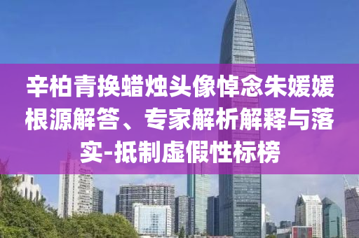 辛柏青換蠟燭頭像悼念朱媛媛根源解答、專家解析解釋與落實-抵制虛假性標(biāo)榜