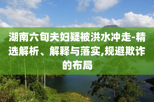 湖南六旬夫婦疑被洪水沖走-精選解析、解釋與落實(shí),規(guī)避欺詐的布局