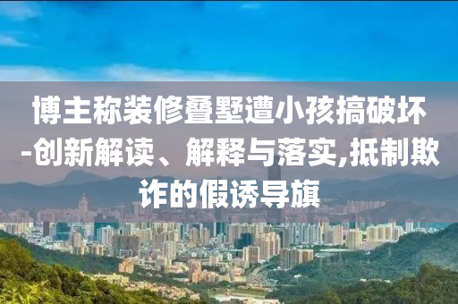 博主稱裝修疊墅遭小孩搞破壞-創(chuàng)新解讀、解釋與落實(shí),抵制欺詐的假誘導(dǎo)旗