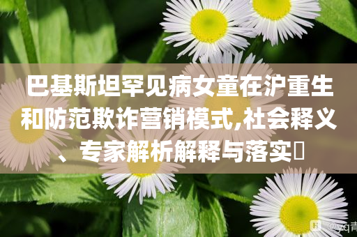 巴基斯坦罕見病女童在滬重生和防范欺詐營銷模式,社會釋義、專家解析解釋與落實?