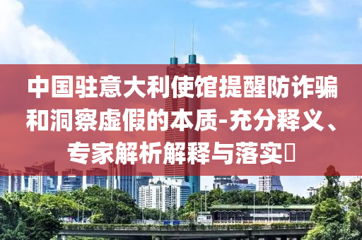 中國(guó)駐意大利使館提醒防詐騙和洞察虛假的本質(zhì)-充分釋義、專家解析解釋與落實(shí)?