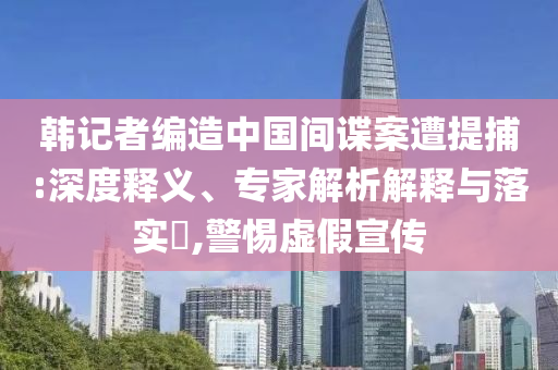 韓記者編造中國(guó)間諜案遭提捕:深度釋義、專家解析解釋與落實(shí)?,警惕虛假宣傳