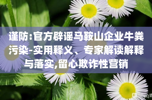 謹(jǐn)防:官方辟謠馬鞍山企業(yè)牛糞污染-實(shí)用釋義、專家解讀解釋與落實(shí),留心欺詐性營(yíng)銷