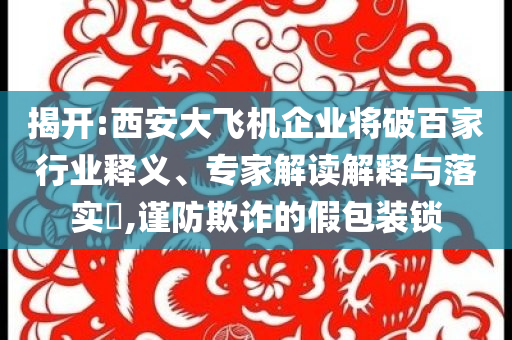 揭開:西安大飛機(jī)企業(yè)將破百家行業(yè)釋義、專家解讀解釋與落實(shí)?,謹(jǐn)防欺詐的假包裝鎖