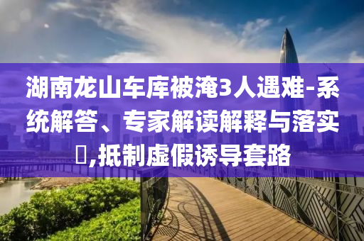 湖南龍山車庫被淹3人遇難-系統(tǒng)解答、專家解讀解釋與落實?,抵制虛假誘導(dǎo)套路