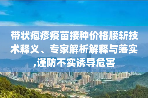 帶狀皰疹疫苗接種價(jià)格腰斬技術(shù)釋義、專(zhuān)家解析解釋與落實(shí),謹(jǐn)防不實(shí)誘導(dǎo)危害