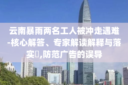 云南暴雨兩名工人被沖走遇難-核心解答、專家解讀解釋與落實?,防范廣告的誤導(dǎo)