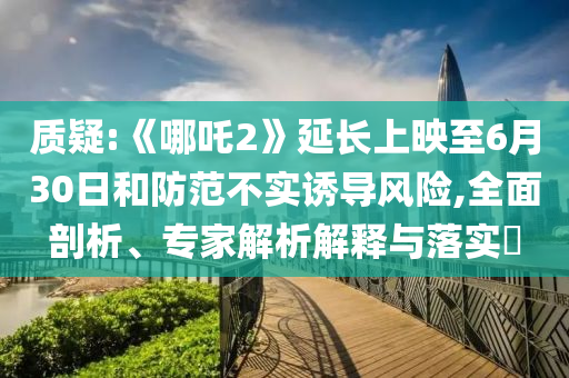 質(zhì)疑:《哪吒2》延長(zhǎng)上映至6月30日和防范不實(shí)誘導(dǎo)風(fēng)險(xiǎn),全面剖析、專家解析解釋與落實(shí)?