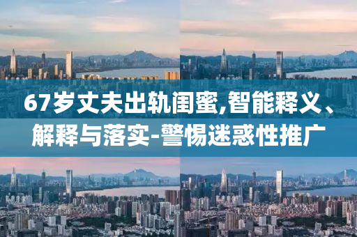 67歲丈夫出軌閨蜜,智能釋義、解釋與落實(shí)-警惕迷惑性推廣