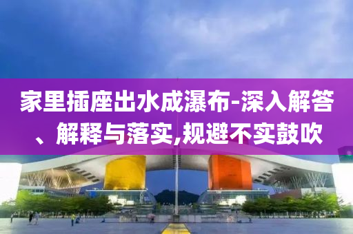 家里插座出水成瀑布-深入解答、解釋與落實(shí),規(guī)避不實(shí)鼓吹