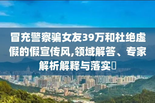 冒充警察騙女友39萬和杜絕虛假的假宣傳風(fēng),領(lǐng)域解答、專家解析解釋與落實(shí)?
