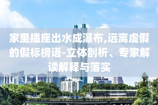 家里插座出水成瀑布,遠(yuǎn)離虛假的假標(biāo)榜語-立體剖析、專家解讀解釋與落實(shí)