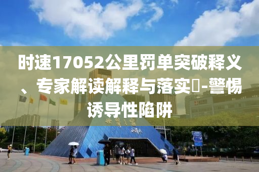 時(shí)速17052公里罰單突破釋義、專家解讀解釋與落實(shí)?-警惕誘導(dǎo)性陷阱