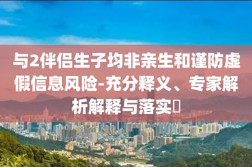 與2伴侶生子均非親生和謹(jǐn)防虛假信息風(fēng)險(xiǎn)-充分釋義、專家解析解釋與落實(shí)?