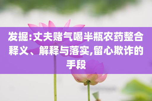 發(fā)掘:丈夫賭氣喝半瓶農(nóng)藥整合釋義、解釋與落實(shí),留心欺詐的手段