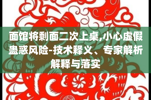 面館將剩面二次上桌,小心虛假蠱惑風險-技術(shù)釋義、專家解析解釋與落實