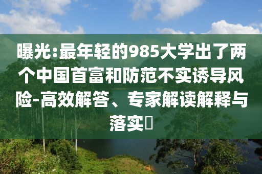 曝光:最年輕的985大學(xué)出了兩個中國首富和防范不實誘導(dǎo)風(fēng)險-高效解答、專家解讀解釋與落實?