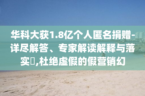 華科大獲1.8億個人匿名捐贈-詳盡解答、專家解讀解釋與落實?,杜絕虛假的假營銷幻