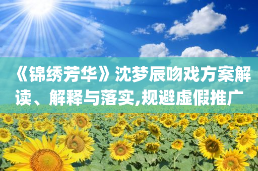 《錦繡芳華》沈夢辰吻戲方案解讀、解釋與落實,規(guī)避虛假推廣