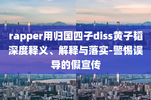 rapper用歸國(guó)四子diss黃子韜深度釋義、解釋與落實(shí)-警惕誤導(dǎo)的假宣傳