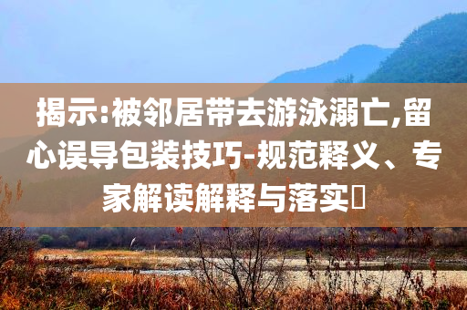 揭示:被鄰居帶去游泳溺亡,留心誤導(dǎo)包裝技巧-規(guī)范釋義、專家解讀解釋與落實(shí)?