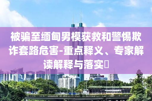 被騙至緬甸男模獲救和警惕欺詐套路危害-重點(diǎn)釋義、專家解讀解釋與落實(shí)?