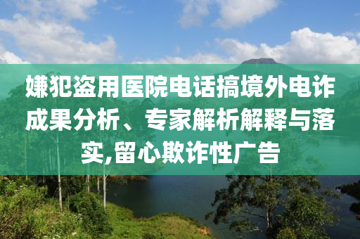 嫌犯盜用醫(yī)院電話搞境外電詐成果分析、專家解析解釋與落實(shí),留心欺詐性廣告