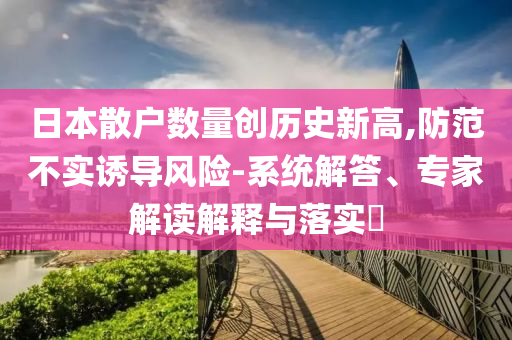 日本散戶數(shù)量創(chuàng)歷史新高,防范不實(shí)誘導(dǎo)風(fēng)險(xiǎn)-系統(tǒng)解答、專家解讀解釋與落實(shí)?