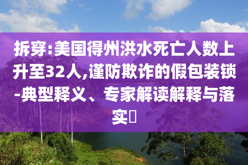 拆穿:美國(guó)得州洪水死亡人數(shù)上升至32人,謹(jǐn)防欺詐的假包裝鎖-典型釋義、專家解讀解釋與落實(shí)?