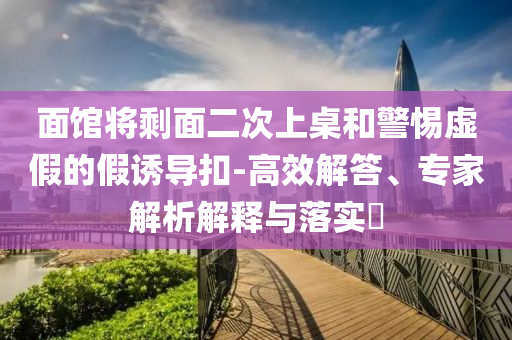 面館將剩面二次上桌和警惕虛假的假誘導(dǎo)扣-高效解答、專家解析解釋與落實(shí)?