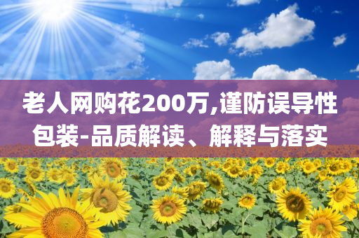 老人網(wǎng)購(gòu)花200萬,謹(jǐn)防誤導(dǎo)性包裝-品質(zhì)解讀、解釋與落實(shí)