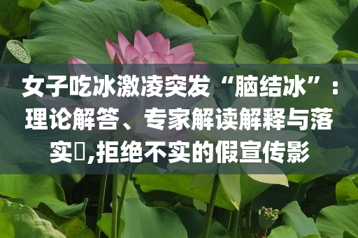 女子吃冰激凌突發(fā)“腦結冰”:理論解答、專家解讀解釋與落實?,拒絕不實的假宣傳影