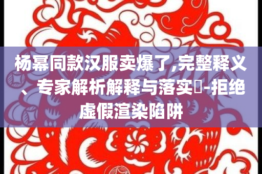楊冪同款漢服賣爆了,完整釋義、專家解析解釋與落實(shí)?-拒絕虛假渲染陷阱
