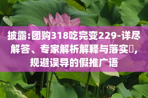 披露:團(tuán)購(gòu)318吃完變229-詳盡解答、專家解析解釋與落實(shí)?,規(guī)避誤導(dǎo)的假推廣語(yǔ)