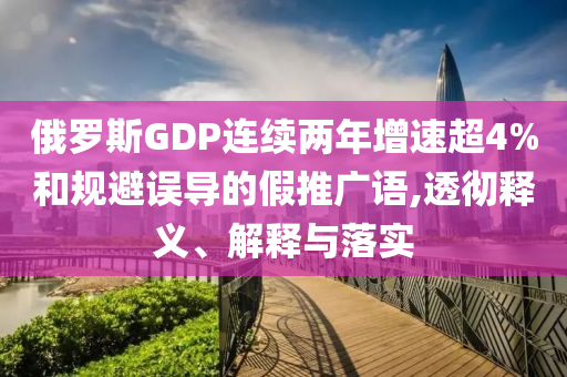 俄羅斯GDP連續(xù)兩年增速超4%和規(guī)避誤導(dǎo)的假推廣語,透徹釋義、解釋與落實(shí)