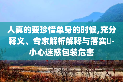 人真的要珍惜單身的時候,充分釋義、專家解析解釋與落實?-小心迷惑包裝危害