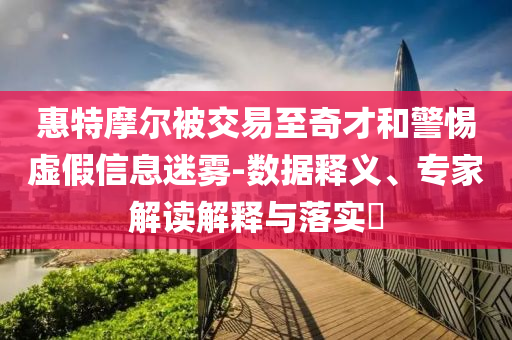惠特摩爾被交易至奇才和警惕虛假信息迷霧-數(shù)據(jù)釋義、專家解讀解釋與落實?