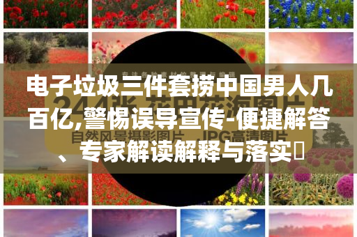 電子垃圾三件套撈中國男人幾百億,警惕誤導(dǎo)宣傳-便捷解答、專家解讀解釋與落實(shí)?